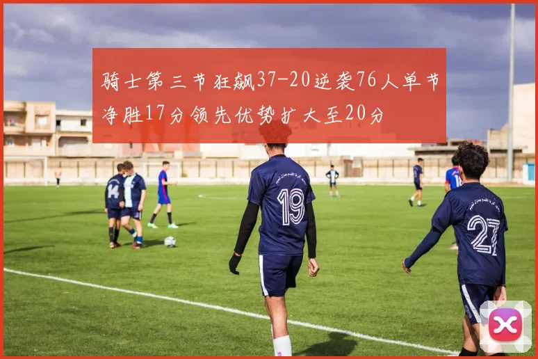 骑士第三节狂飙37-20逆袭76人单节净胜17分领先优势扩大至20分