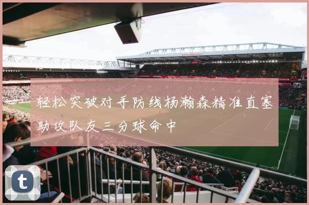 轻松突破对手防线杨瀚森精准直塞助攻队友三分球命中