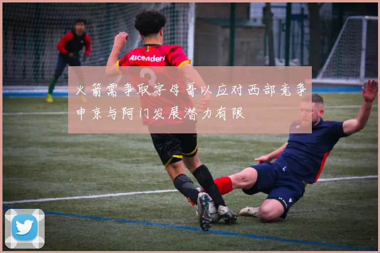 火箭需争取字母哥以应对西部竞争申京与阿门发展潜力有限