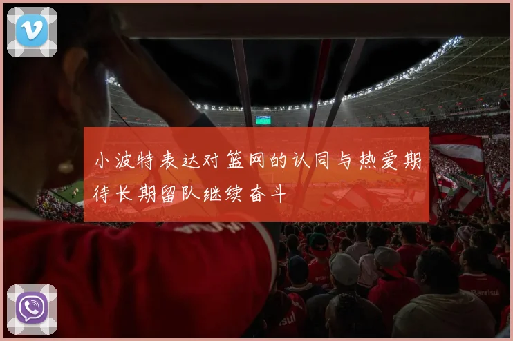 小波特表达对篮网的认同与热爱期待长期留队继续奋斗
