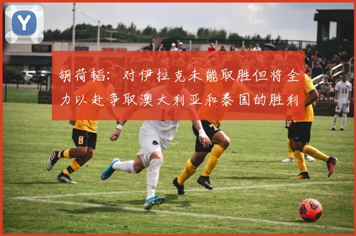 胡荷韬：对伊拉克未能取胜但将全力以赴争取澳大利亚和泰国的胜利