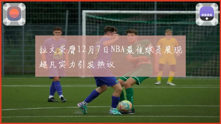 拉文荣膺12月7日NBA最佳球员展现超凡实力引发热议