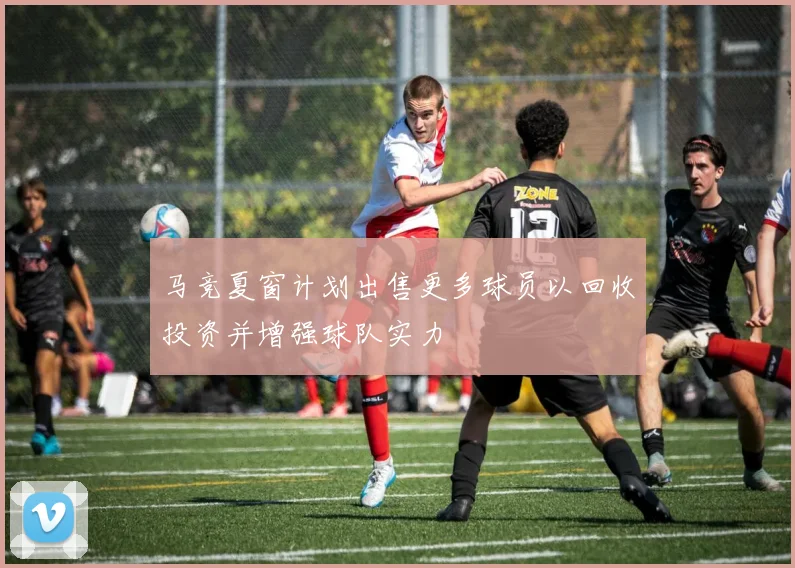 马竞夏窗计划出售更多球员以回收投资并增强球队实力