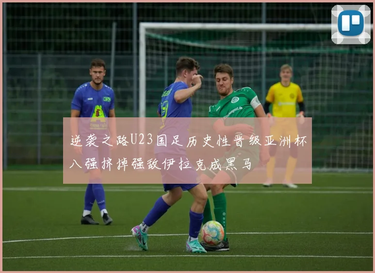 逆袭之路U23国足历史性晋级亚洲杯八强挤掉强敌伊拉克成黑马