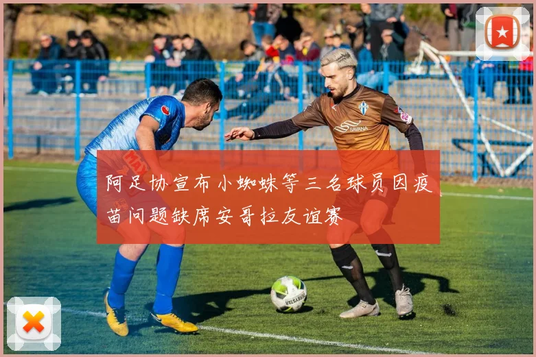 阿足协宣布小蜘蛛等三名球员因疫苗问题缺席安哥拉友谊赛