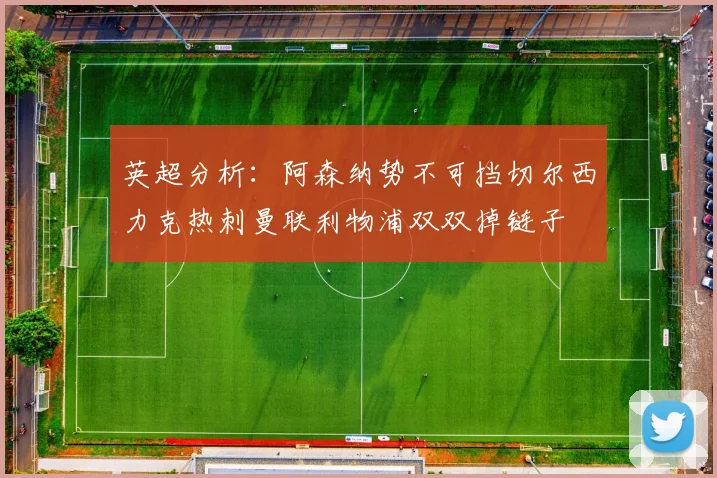 英超分析：阿森纳势不可挡切尔西力克热刺曼联利物浦双双掉链子