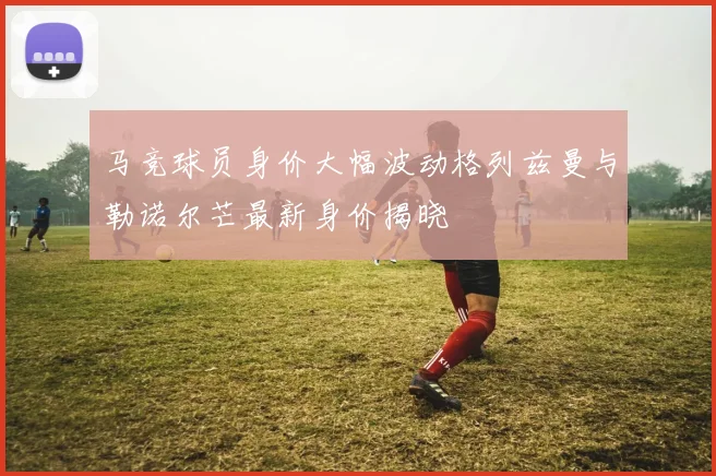 马竞球员身价大幅波动格列兹曼与勒诺尔芒最新身价揭晓