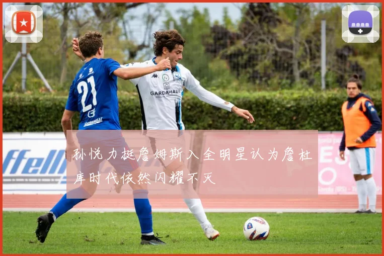 孙悦力挺詹姆斯入全明星认为詹杜库时代依然闪耀不灭