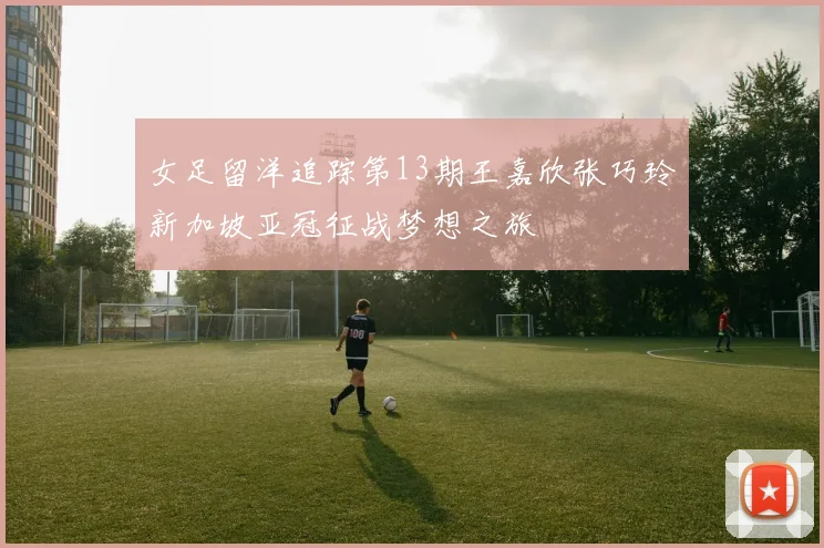 女足留洋追踪第13期王嘉欣张巧玲新加坡亚冠征战梦想之旅