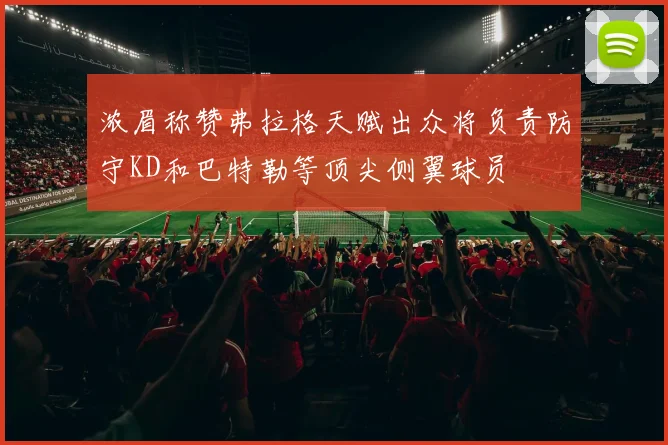 浓眉称赞弗拉格天赋出众将负责防守KD和巴特勒等顶尖侧翼球员