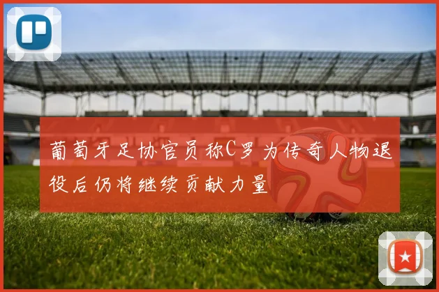 葡萄牙足协官员称C罗为传奇人物退役后仍将继续贡献力量